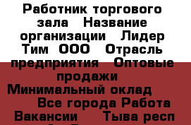 Работник торгового зала › Название организации ­ Лидер Тим, ООО › Отрасль предприятия ­ Оптовые продажи › Минимальный оклад ­ 18 000 - Все города Работа » Вакансии   . Тыва респ.,Ак-Довурак г.